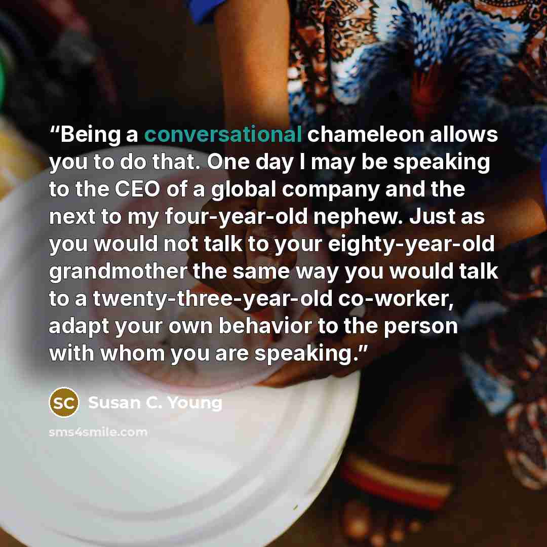 “Being a conversational chameleon allows you to do that. One day I may be speaking to the CEO of a global company and the next to my four-year-old nephew. Just as you would not talk to your eighty-year-old grandmother the same way you would talk to a twenty-three-year-old co-worker, adapt your own…” quote by Susan C. Young
