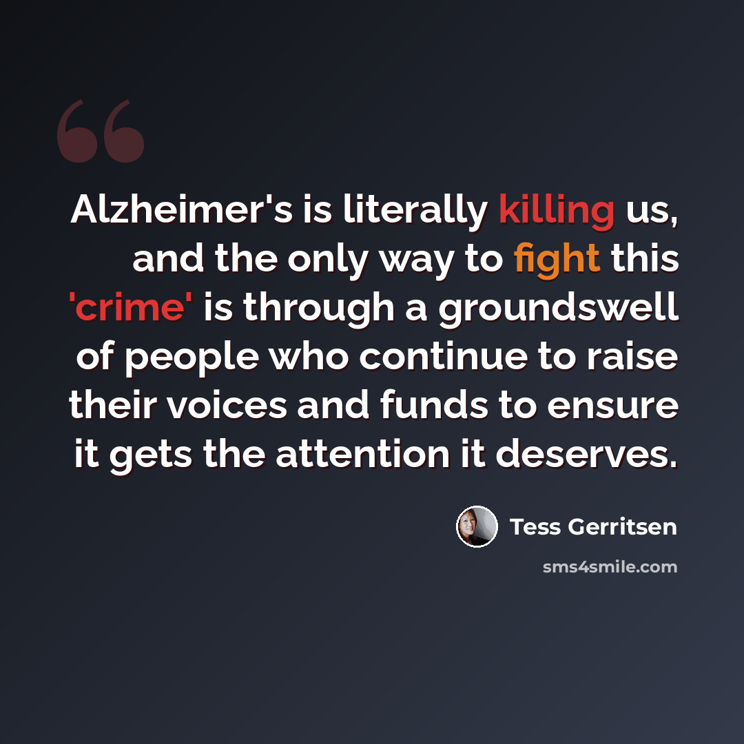 “Alzheimer's is literally killing us, and the only way to fight this 'crime' is through a groundswell of people who continue to raise their voices and funds to ensure it gets the attention it deserves.” quote by Tess Gerritsen