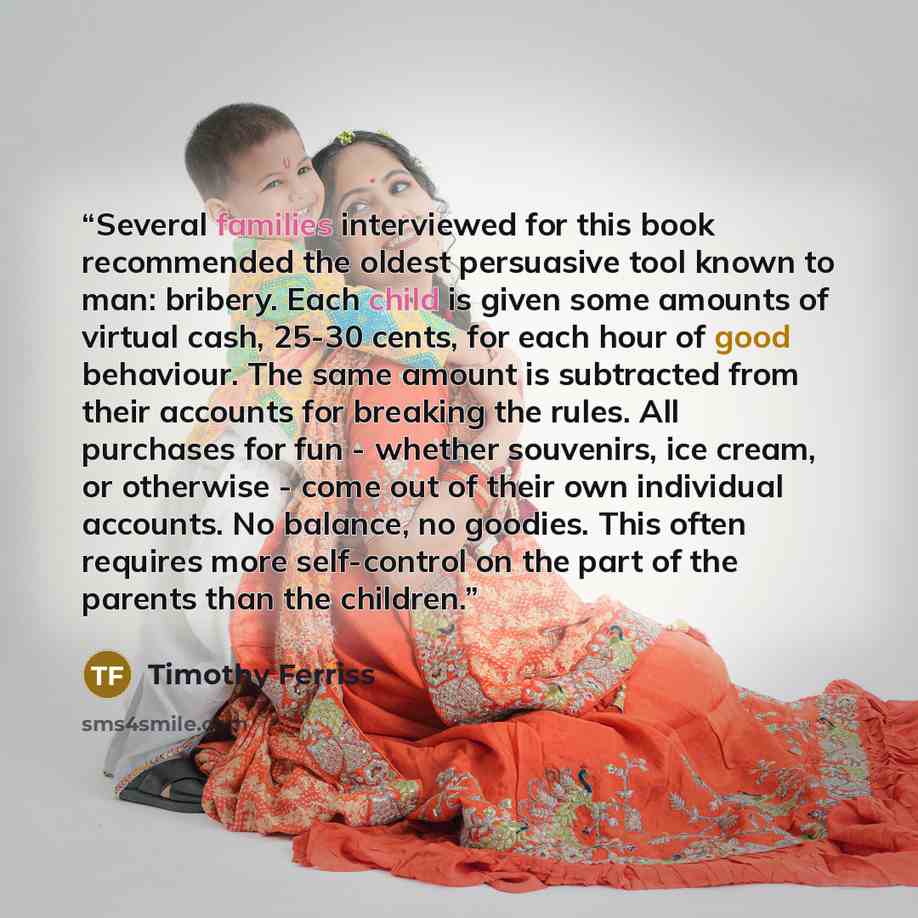“Several families interviewed for this book recommended the oldest persuasive tool known to man: bribery. Each child is given some amounts of virtual cash, 25-30 cents, for each hour of good behaviour. The same amount is subtracted from their accounts for breaking the rules. All purchases for fun…” quote by Timothy Ferriss