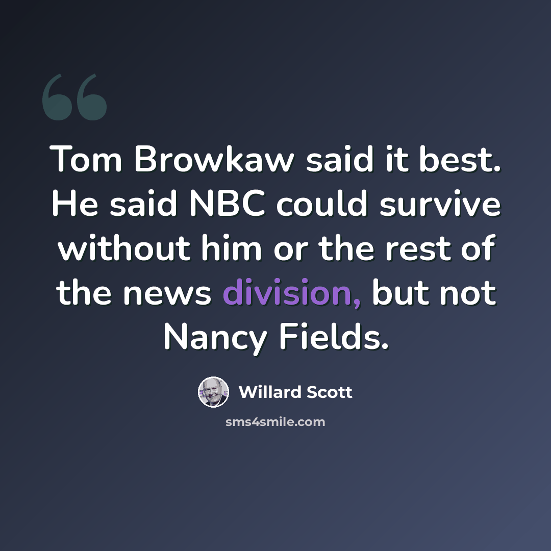 “Tom Browkaw said it best. He said NBC could survive without him or the rest of the news division, but not Nancy Fields.” quote by Willard Scott