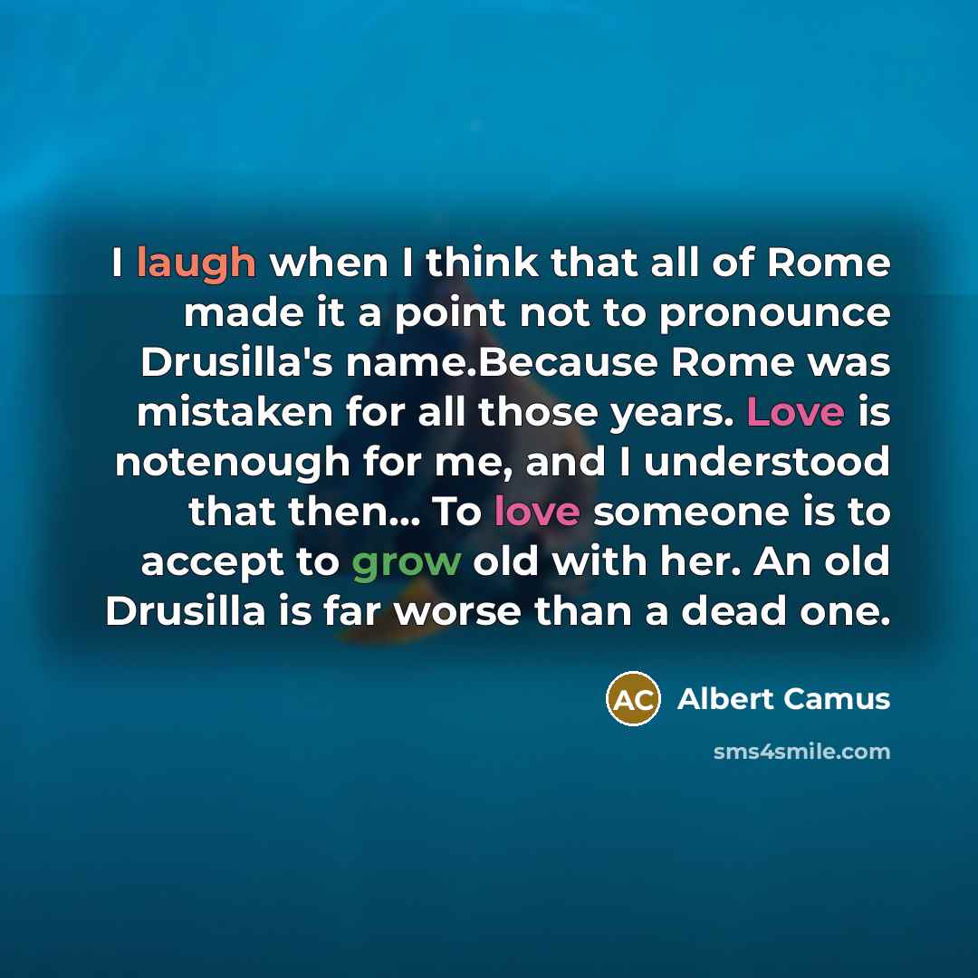 “I laugh when I think that all of Rome made it a point not to pronounce Drusilla's name.Because Rome was mistaken for all those years. Love is notenough for me, and I understood that then… To love someone is to accept to grow old with her. An old Drusilla is far worse than a dead one.” quote by Albert Camus