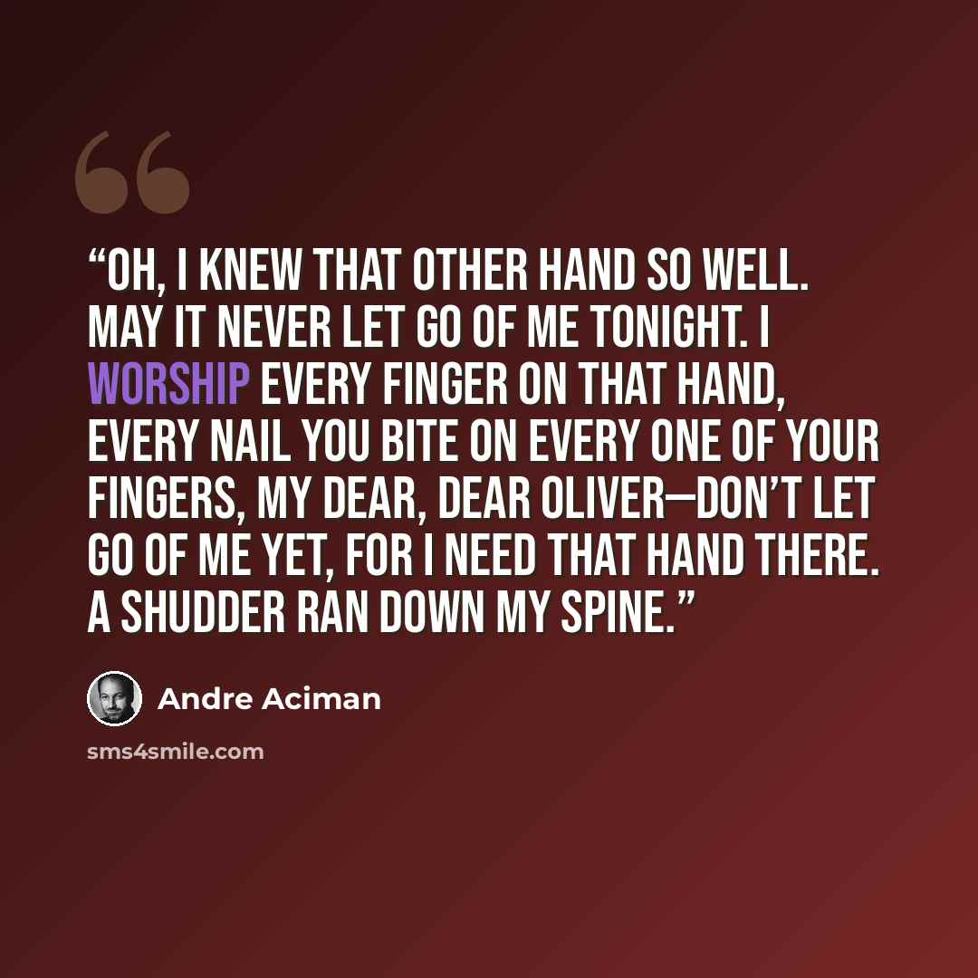 “Oh, I knew that other hand so well. May it never let go of me tonight. I worship every finger on that hand, every nail you bite on every one of your fingers, my dear, dear Oliver—don’t let go of me yet, for I need that hand there. A shudder ran down my spine.” quote by André Aciman