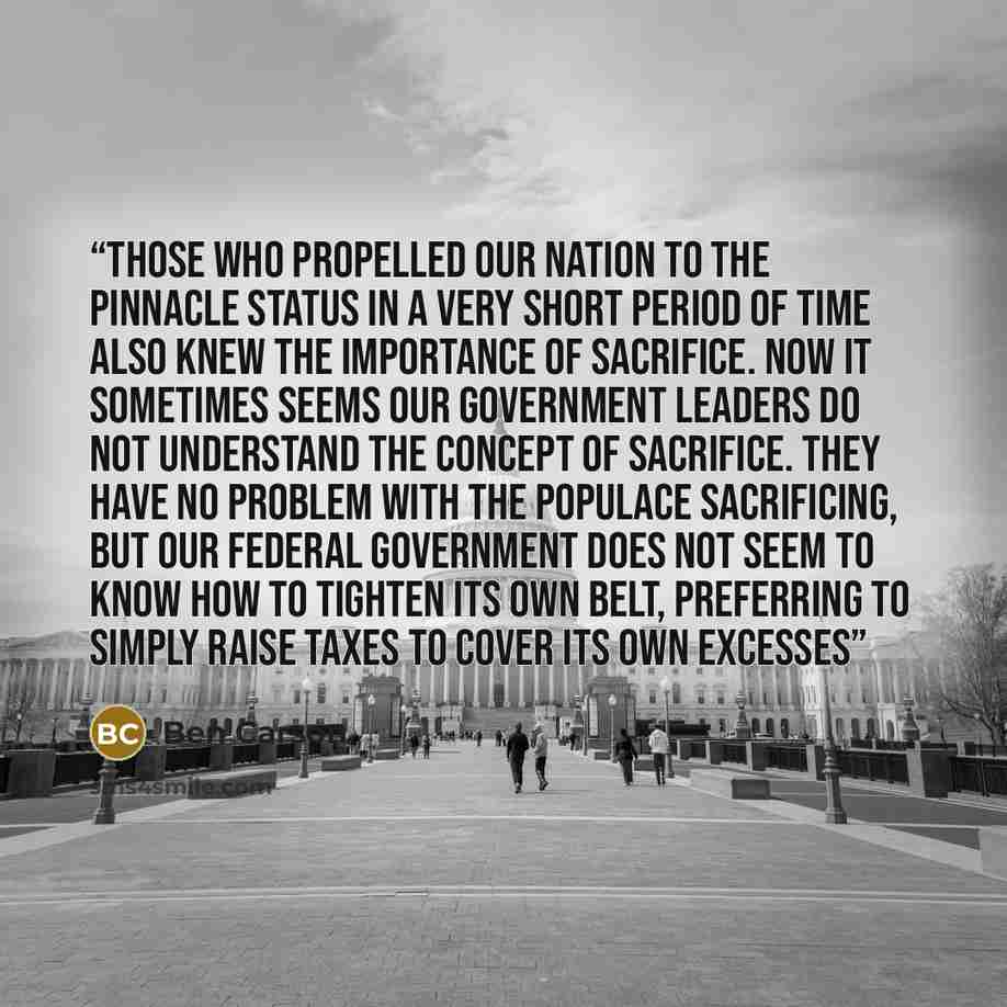 “Those who propelled our nation to the pinnacle status in a very short period of time also knew the importance of sacrifice. Now it sometimes seems our government leaders do not understand the concept of sacrifice. They have no problem with the populace sacrificing, but our federal government does…” quote by Ben Carson