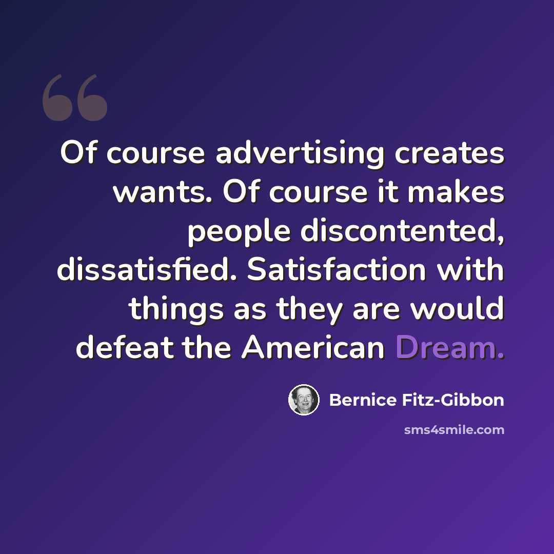 “Of course advertising creates wants. Of course it makes people discontented, dissatisfied. Satisfaction with things as they are would defeat the American Dream.” quote by Bernice Fitz-Gibbon