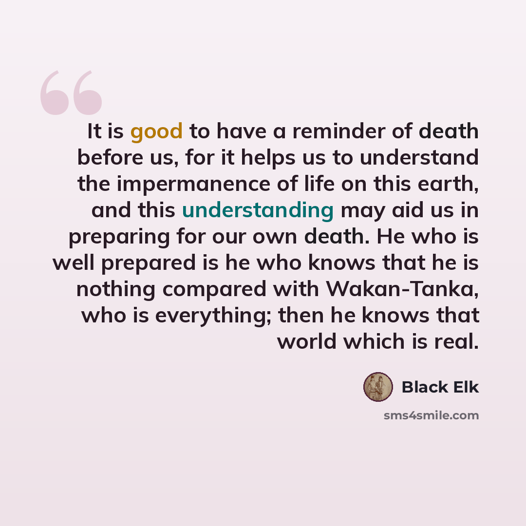 “It is good to have a reminder of death before us, for it helps us to understand the impermanence of life on this earth, and this understanding may aid us in preparing for our own death. He who is well prepared is he who knows that he is nothing compared with Wakan-Tanka, who is everything; then he…” quote by Black Elk