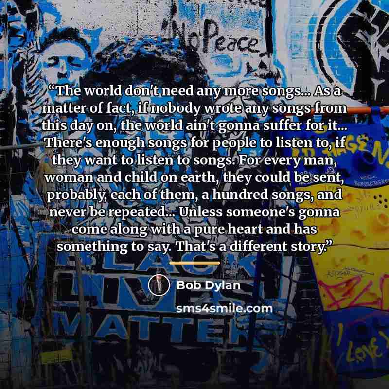 “The world don't need any more songs... As a matter of fact, if nobody wrote any songs from this day on, the world ain't gonna suffer for it... There's enough songs for people to listen to, if they want to listen to songs. For every man, woman and child on earth, they could be sent, probably, each…” quote by Bob Dylan