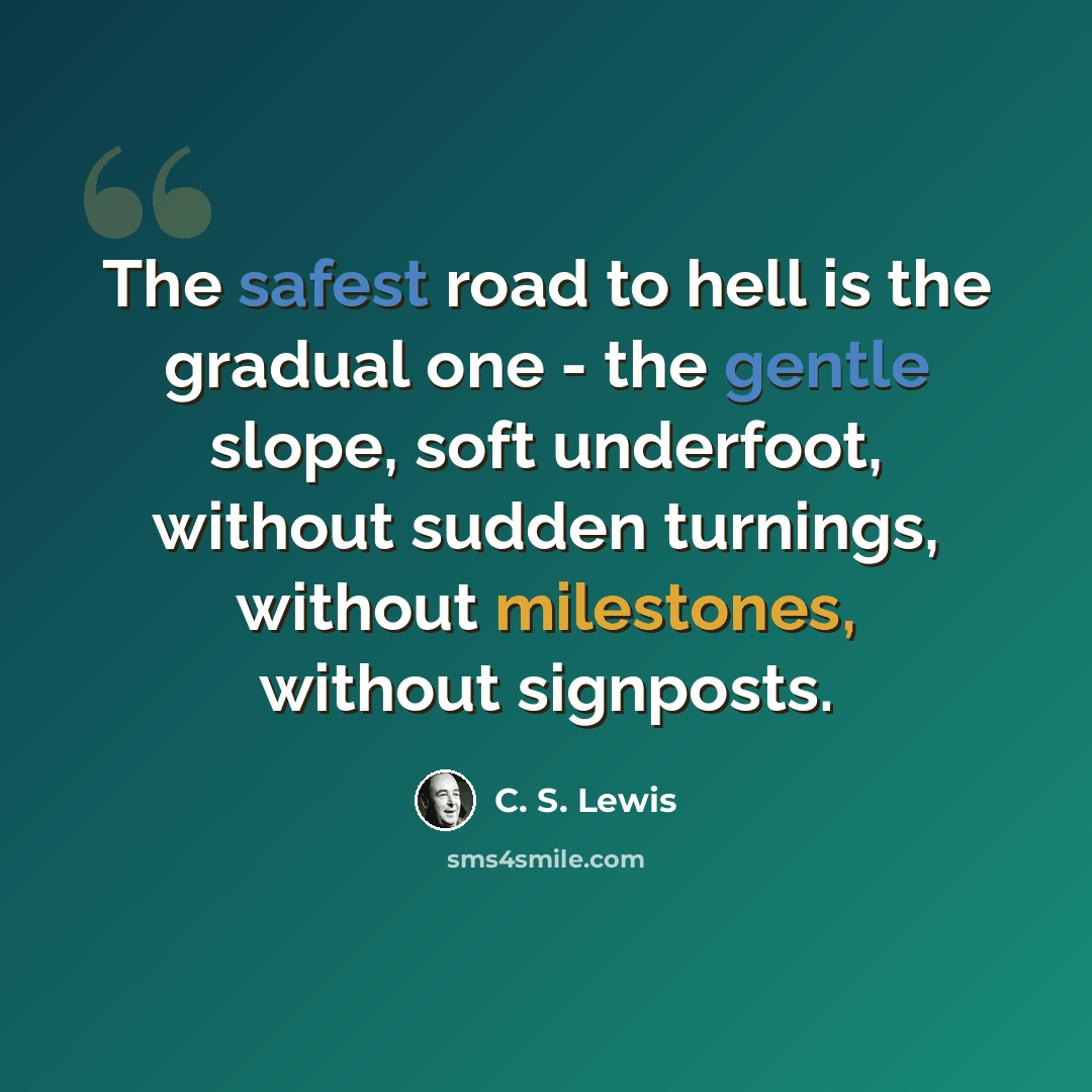 “The safest road to hell is the gradual one - the gentle slope, soft underfoot, without sudden turnings, without milestones, without signposts.” quote by C. S. Lewis