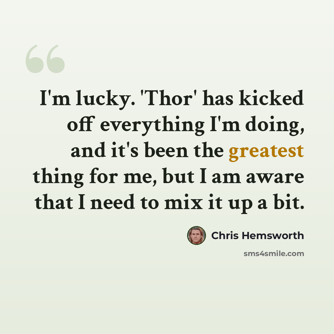 “I'm lucky. 'Thor' has kicked off everything I'm doing, and it's been the greatest thing for me, but I am aware that I need to mix it up a bit.” quote by Chris Hemsworth