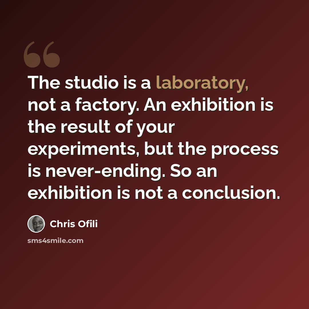 “The studio is a laboratory, not a factory. An exhibition is the result of your experiments, but the process is never-ending. So an exhibition is not a conclusion.” quote by Chris Ofili