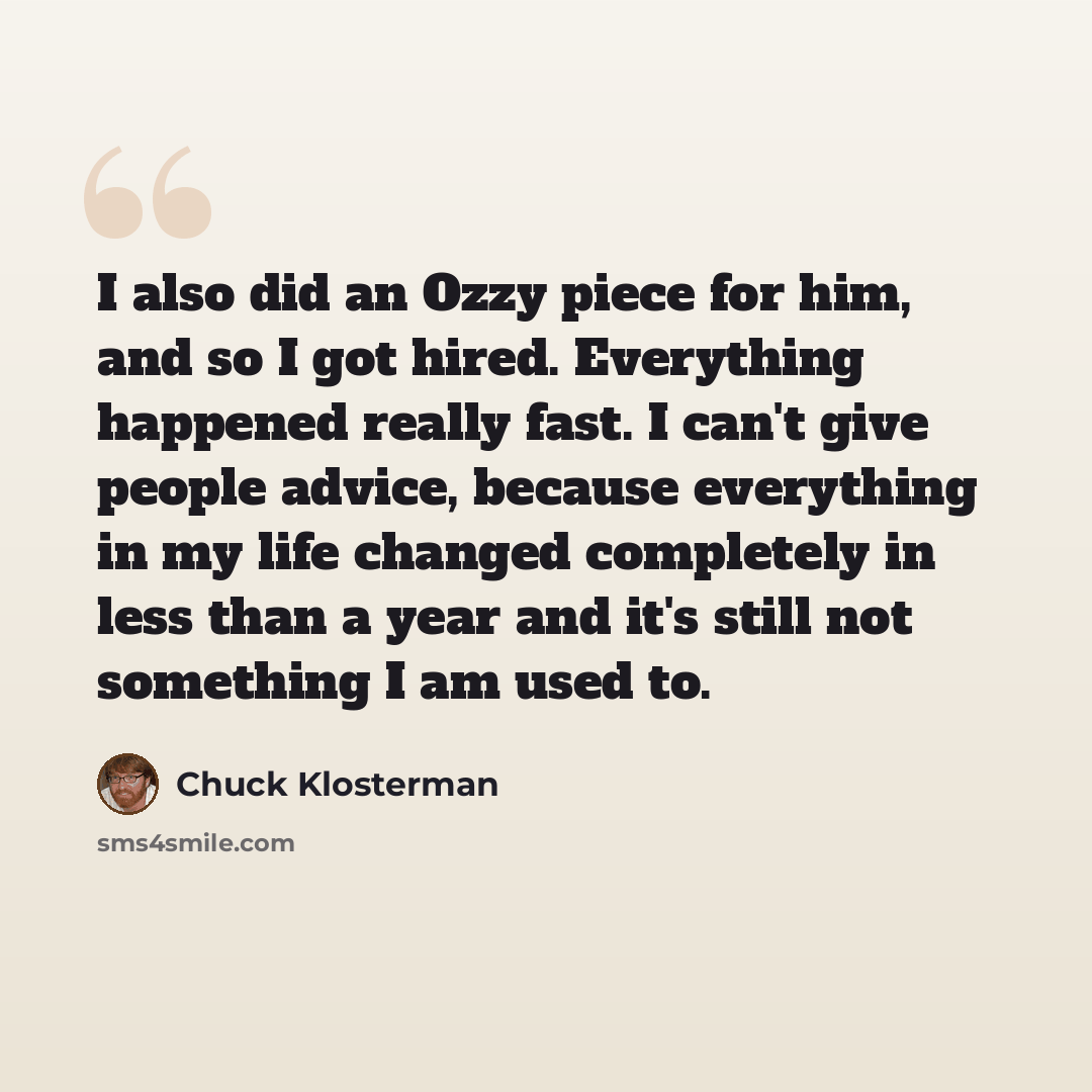 “I also did an Ozzy piece for him, and so I got hired. Everything happened really fast. I can't give people advice, because everything in my life changed completely in less than a year and it's still not something I am used to.” quote by Chuck Klosterman