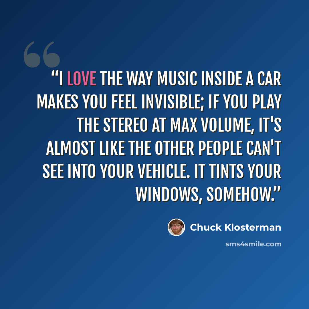 “I love the way music inside a car makes you feel invisible; if you play the stereo at max volume, it's almost like the other people can't see into your vehicle. It tints your windows, somehow.” quote by Chuck Klosterman