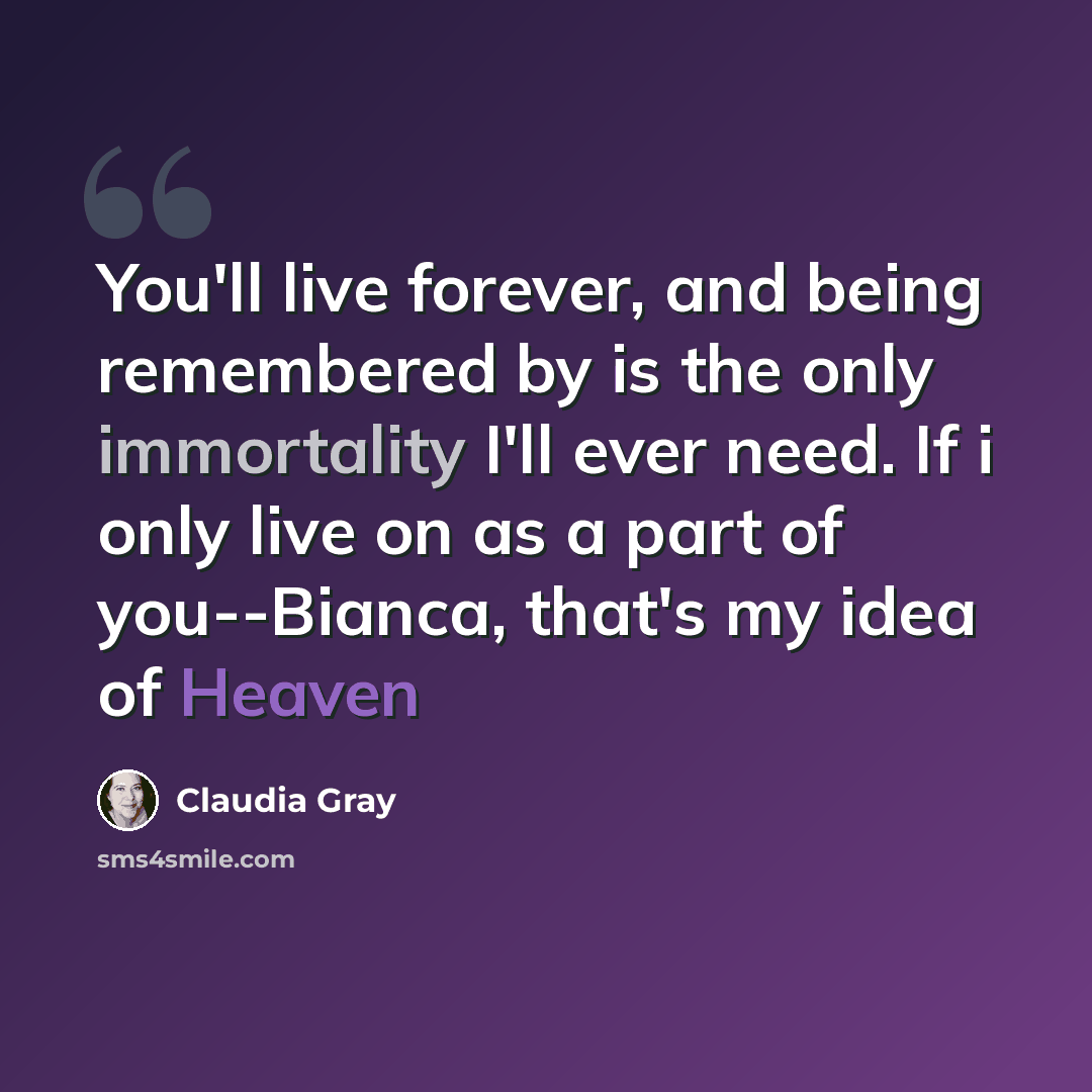 “You'll live forever, and being remembered by is the only immortality I'll ever need. If i only live on as a part of you--Bianca, that's my idea of Heaven” quote by Claudia Gray