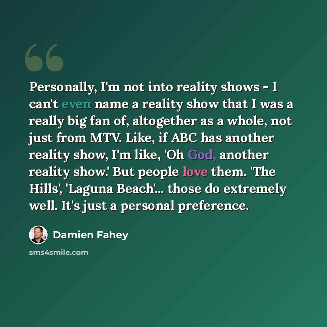 “Personally, I'm not into reality shows - I can't even name a reality show that I was a really big fan of, altogether as a whole, not just from MTV. Like, if ABC has another reality show, I'm like, 'Oh God, another reality show.' But people love them. 'The Hills', 'Laguna Beach'... those do…” quote by Damien Fahey