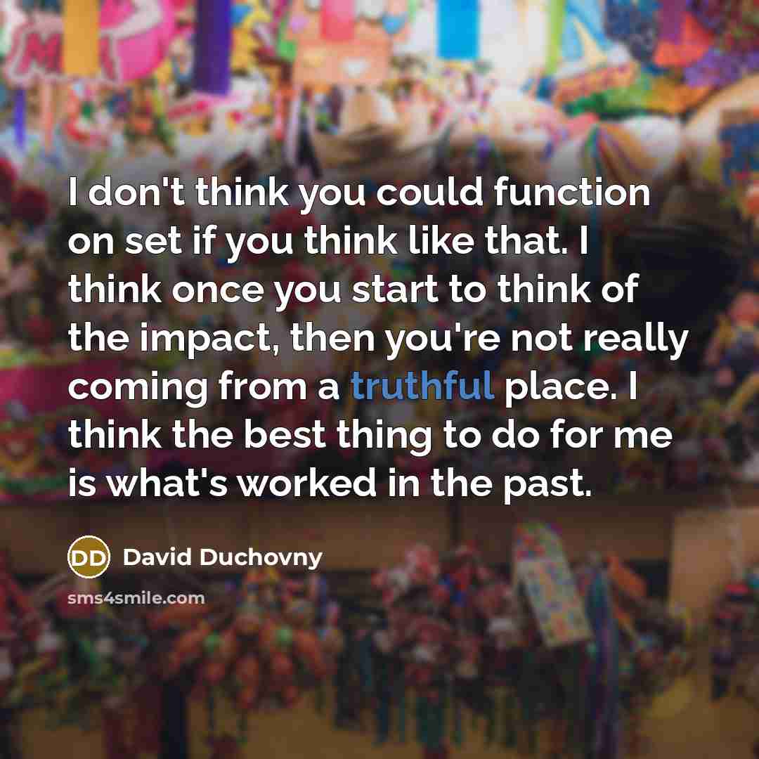 “I don't think you could function on set if you think like that. I think once you start to think of the impact, then you're not really coming from a truthful place. I think the best thing to do for me is what's worked in the past.” quote by David Duchovny