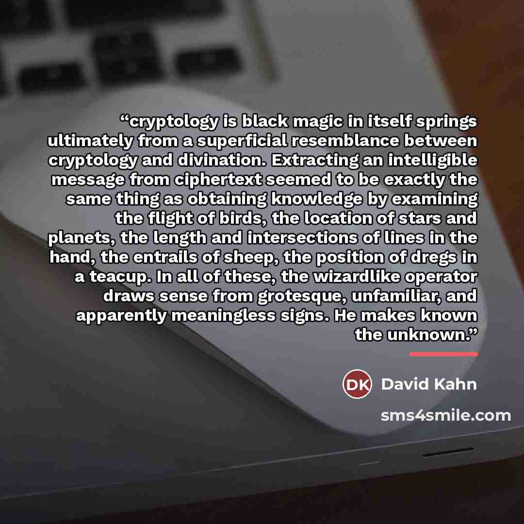 “cryptology is black magic in itself springs ultimately from a superficial resemblance between cryptology and divination. Extracting an intelligible message from ciphertext seemed to be exactly the same thing as obtaining knowledge by examining the flight of birds, the location of stars and…” quote by David Kahn
