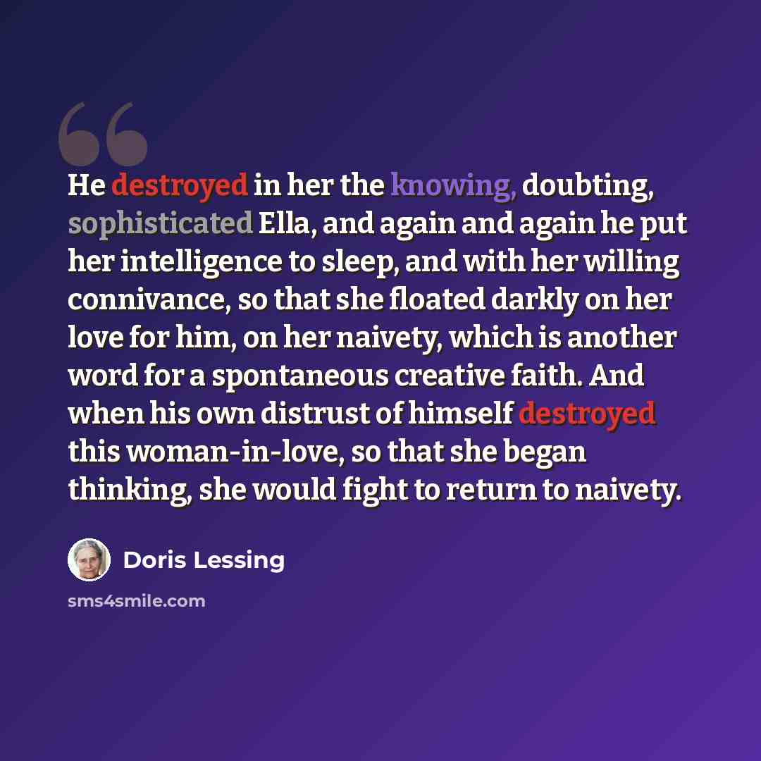 “He destroyed in her the knowing, doubting, sophisticated Ella, and again and again he put her intelligence to sleep, and with her willing connivance, so that she floated darkly on her love for him, on her naivety, which is another word for a spontaneous creative faith. And when his own distrust of…” quote by Doris Lessing