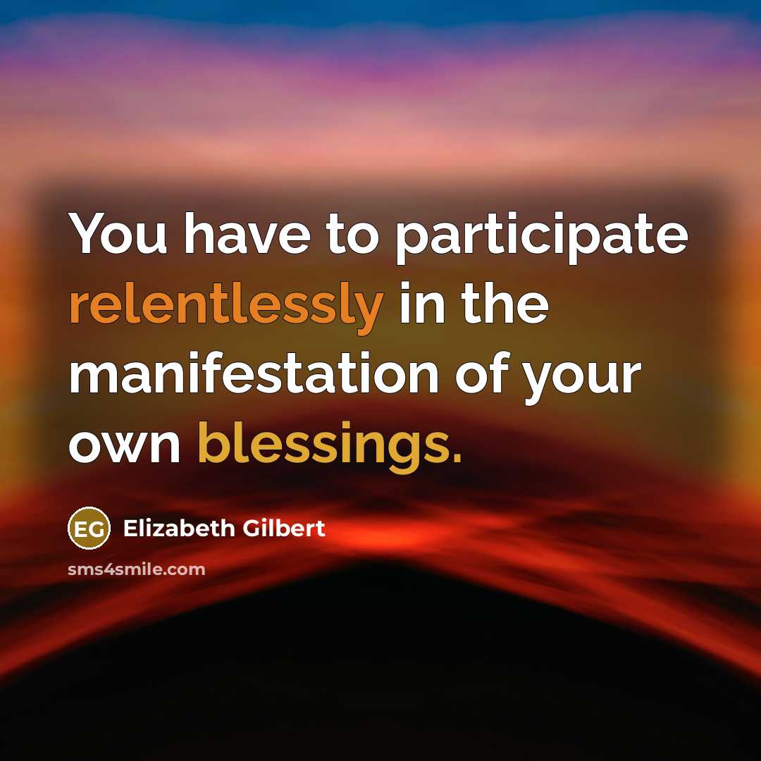“You have to participate relentlessly in the manifestation of your own blessings.” quote by Elizabeth Gilbert