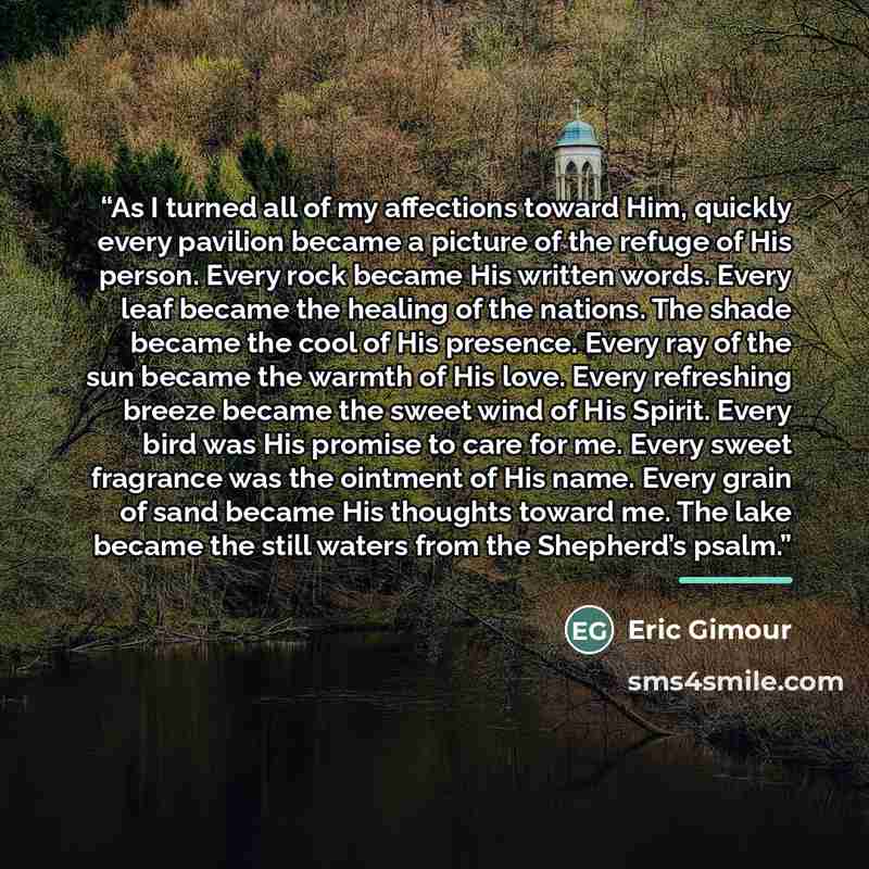 “As I turned all of my affections toward Him, quickly every pavilion became a picture of the refuge of His person. Every rock became His written words. Every leaf became the healing of the nations. The shade became the cool of His presence. Every ray of the sun became the warmth of His love. Every…” quote by Eric Gimour