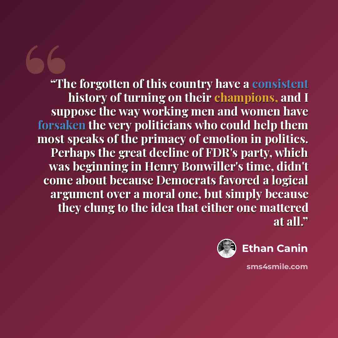 “The forgotten of this country have a consistent history of turning on their champions, and I suppose the way working men and women have forsaken the very politicians who could help them most speaks of the primacy of emotion in politics. Perhaps the great decline of FDR's party, which was beginning…” quote by Ethan Canin