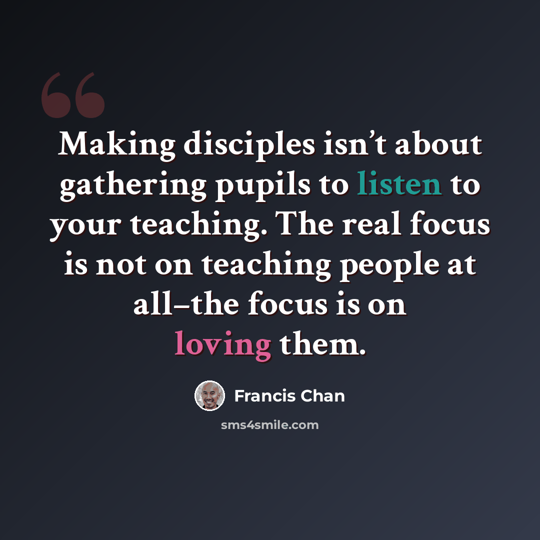 “Making disciples isn’t about gathering pupils to listen to your teaching. The real focus is not on teaching people at all–the focus is on loving them.” quote by Francis Chan