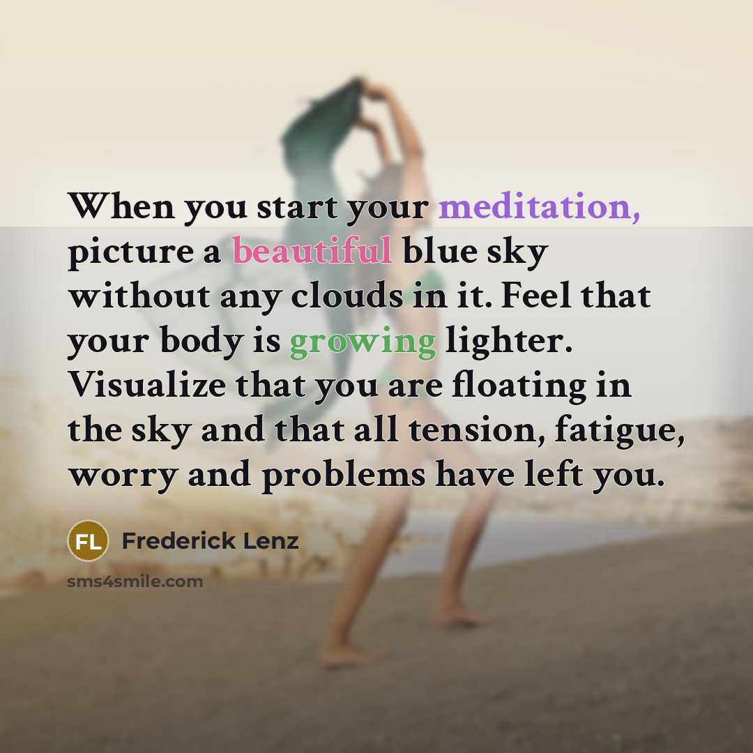 “When you start your meditation, picture a beautiful blue sky without any clouds in it. Feel that your body is growing lighter. Visualize that you are floating in the sky and that all tension, fatigue, worry and problems have left you.” quote by Frederick Lenz