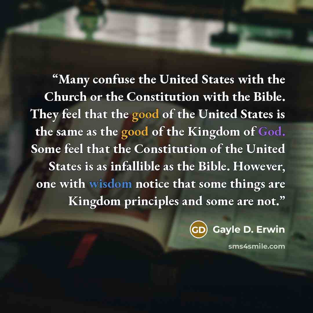 “Many confuse the United States with the Church or the Constitution with the Bible. They feel that the good of the United States is the same as the good of the Kingdom of God. Some feel that the Constitution of the United States is as infallible as the Bible. However, one with wisdom notice that…” quote by Gayle D. Erwin