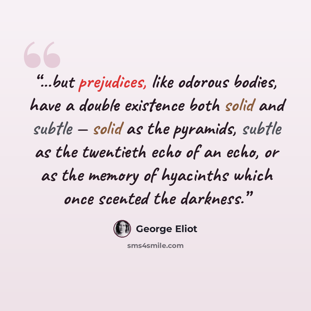 “...but prejudices, like odorous bodies, have a double existence both solid and subtle — solid as the pyramids, subtle as the twentieth echo of an echo, or as the memory of hyacinths which once scented the darkness.” quote by George Eliot