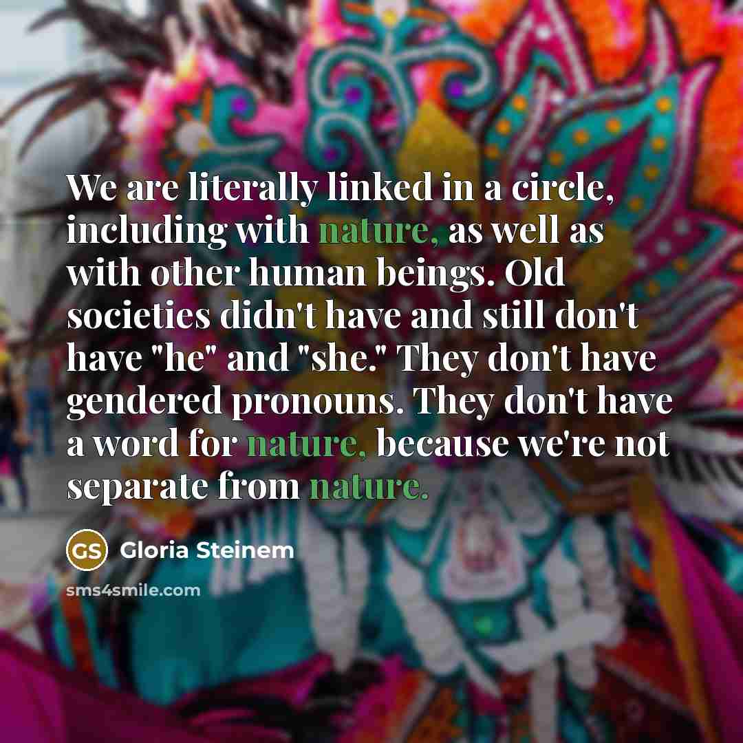 “We are literally linked in a circle, including with nature, as well as with other human beings. Old societies didn't have and still don't have "he" and "she." They don't have gendered pronouns. They don't have a word for nature, because we're not separate from nature.” quote by Gloria Steinem