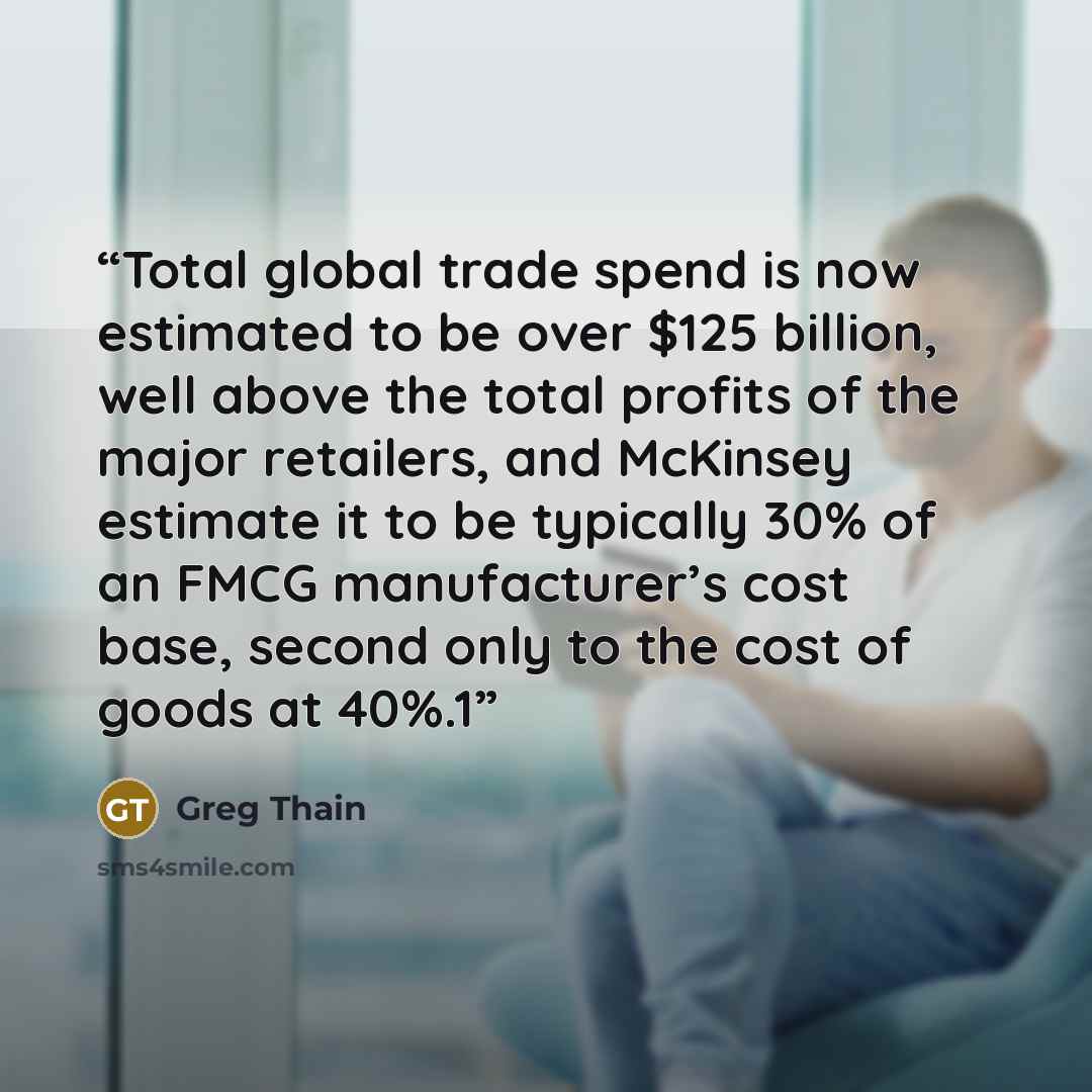 “Total global trade spend is now estimated to be over $125 billion, well above the total profits of the major retailers, and McKinsey estimate it to be typically 30% of an FMCG manufacturer’s cost base, second only to the cost of goods at 40%.1” quote by Greg Thain