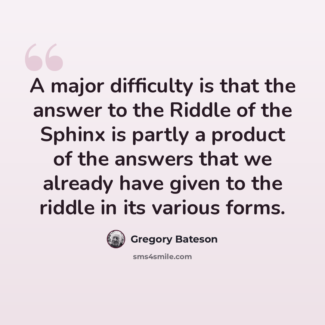 “A major difficulty is that the answer to the Riddle of the Sphinx is partly a product of the answers that we already have given to the riddle in its various forms.” quote by Gregory Bateson