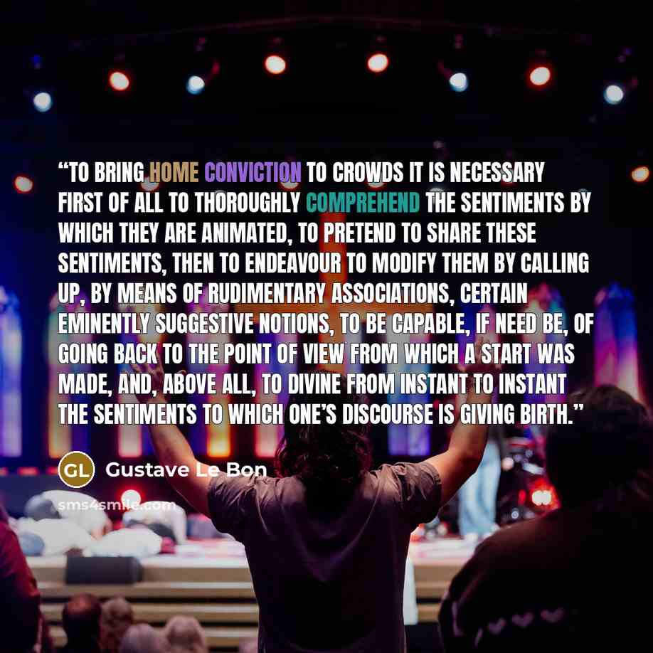 “To bring home conviction to crowds it is necessary first of all to thoroughly comprehend the sentiments by which they are animated, to pretend to share these sentiments, then to endeavour to modify them by calling up, by means of rudimentary associations, certain eminently suggestive notions, to…” quote by Gustave Le Bon