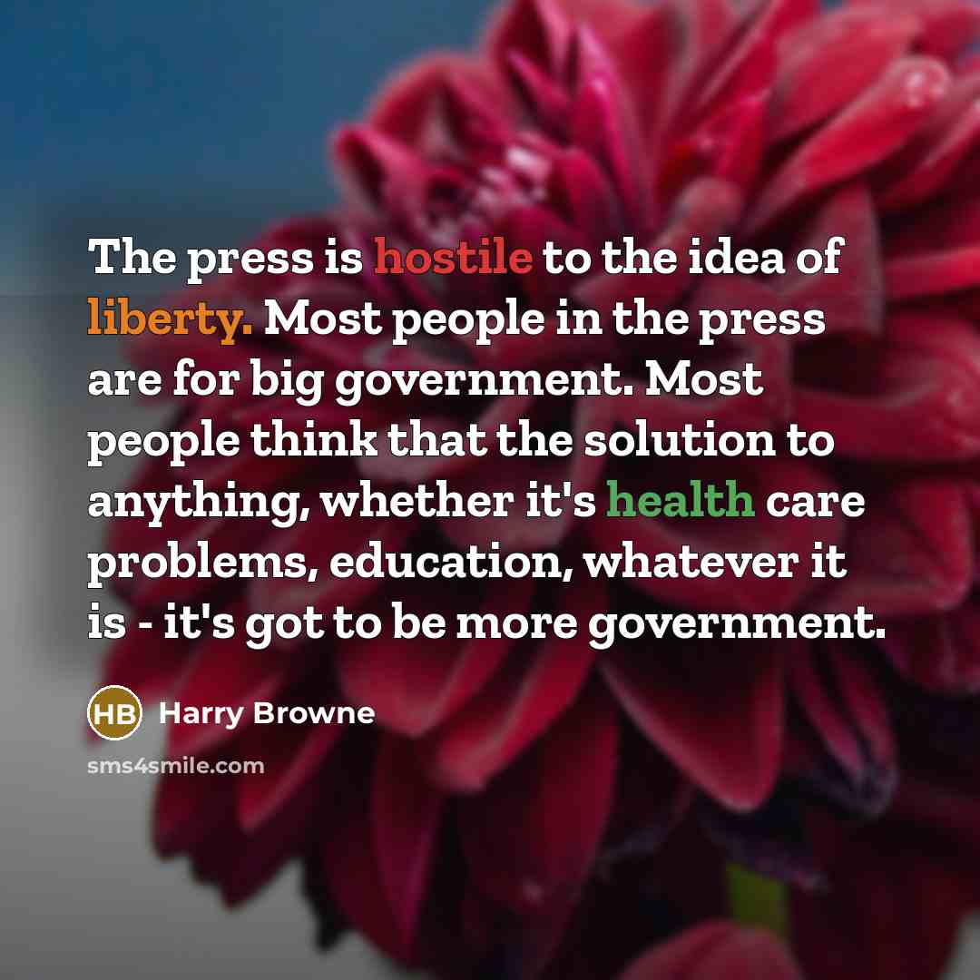 “The press is hostile to the idea of liberty. Most people in the press are for big government. Most people think that the solution to anything, whether it's health care problems, education, whatever it is - it's got to be more government.” quote by Harry Browne