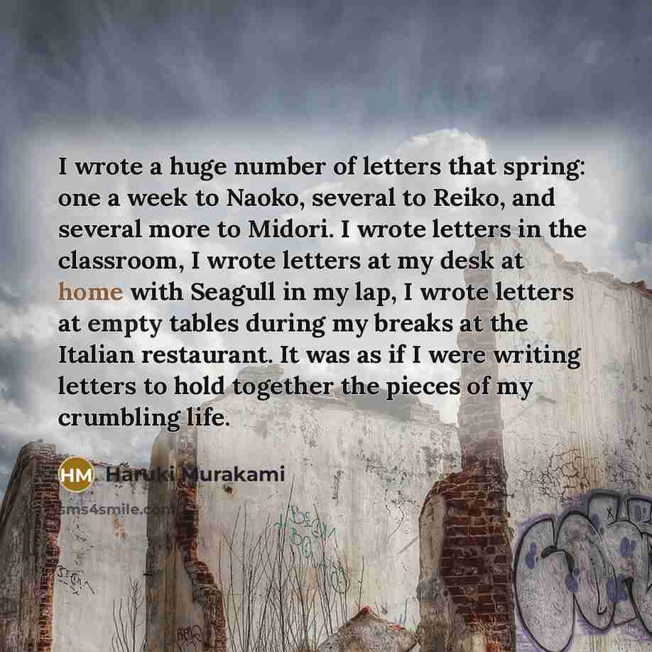 “I wrote a huge number of letters that spring: one a week to Naoko, several to Reiko, and several more to Midori. I wrote letters in the classroom, I wrote letters at my desk at home with Seagull in my lap, I wrote letters at empty tables during my breaks at the Italian restaurant. It was as if I…” quote by Haruki Murakami