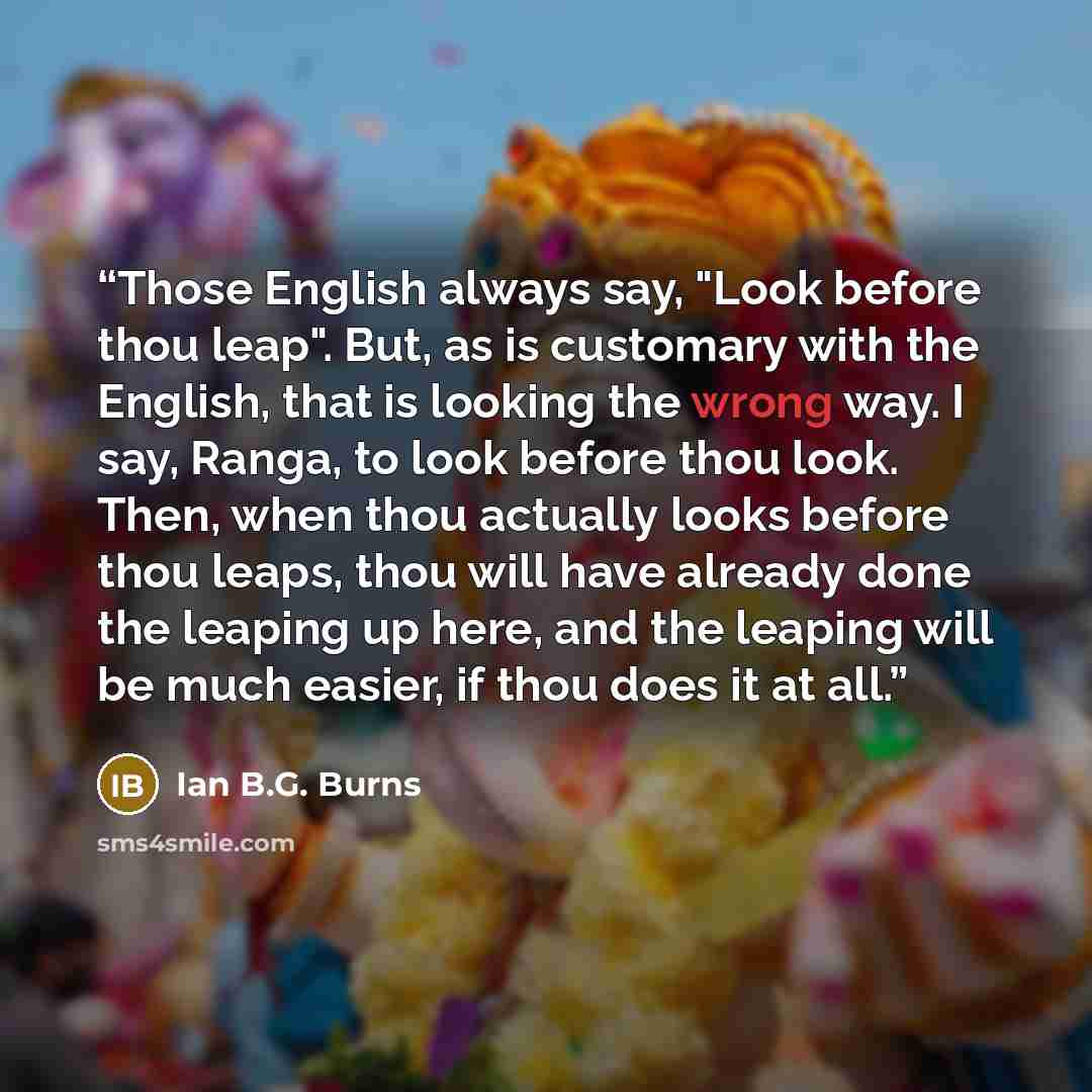 “Those English always say, "Look before thou leap". But, as is customary with the English, that is looking the wrong way. I say, Ranga, to look before thou look. Then, when thou actually looks before thou leaps, thou will have already done the leaping up here, and the leaping will be much easier…” quote by Ian B.G. Burns