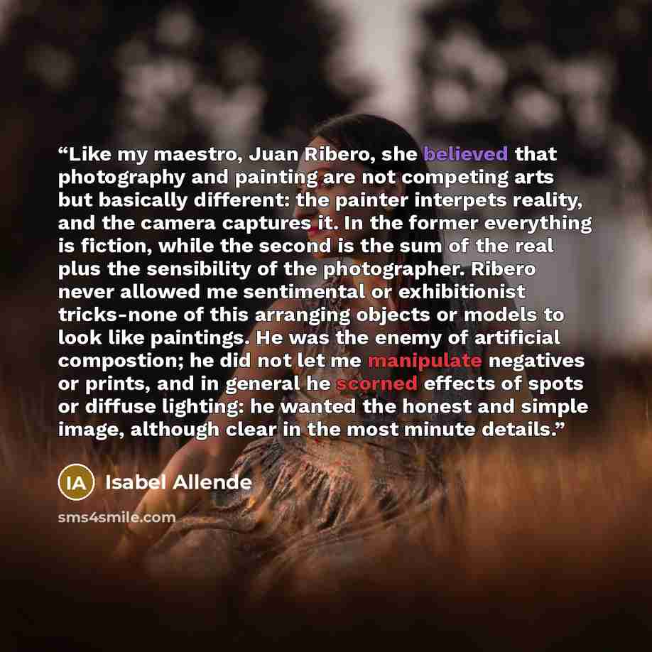 “Like my maestro, Juan Ribero, she believed that photography and painting are not competing arts but basically different: the painter interpets reality, and the camera captures it. In the former everything is fiction, while the second is the sum of the real plus the sensibility of the photographer…” quote by Isabel Allende