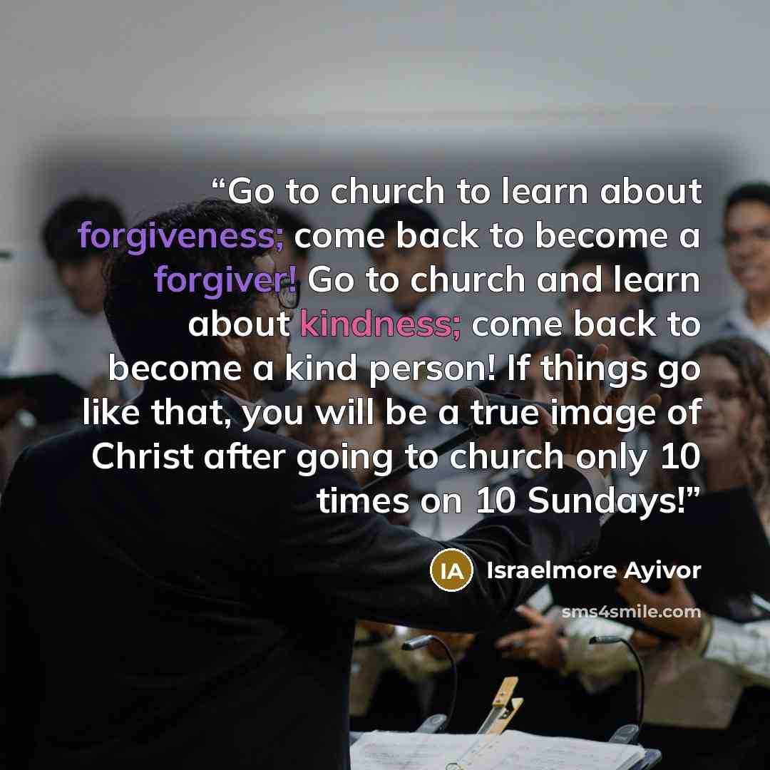 “Go to church to learn about forgiveness; come back to become a forgiver! Go to church and learn about kindness; come back to become a kind person! If things go like that, you will be a true image of Christ after going to church only 10 times on 10 Sundays!” quote by Israelmore Ayivor