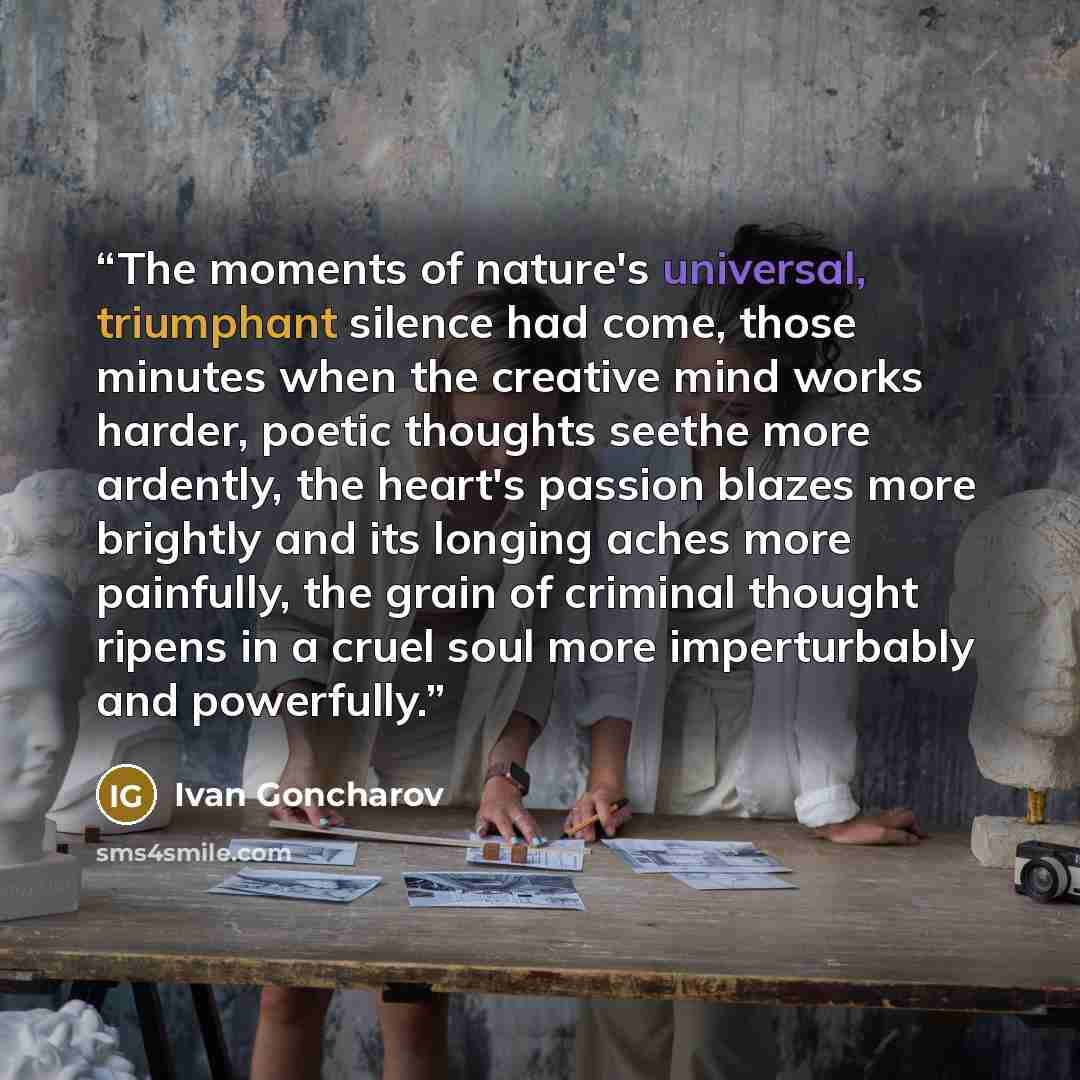 “The moments of nature's universal, triumphant silence had come, those minutes when the creative mind works harder, poetic thoughts seethe more ardently, the heart's passion blazes more brightly and its longing aches more painfully, the grain of criminal thought ripens in a cruel soul more…” quote by Ivan Goncharov