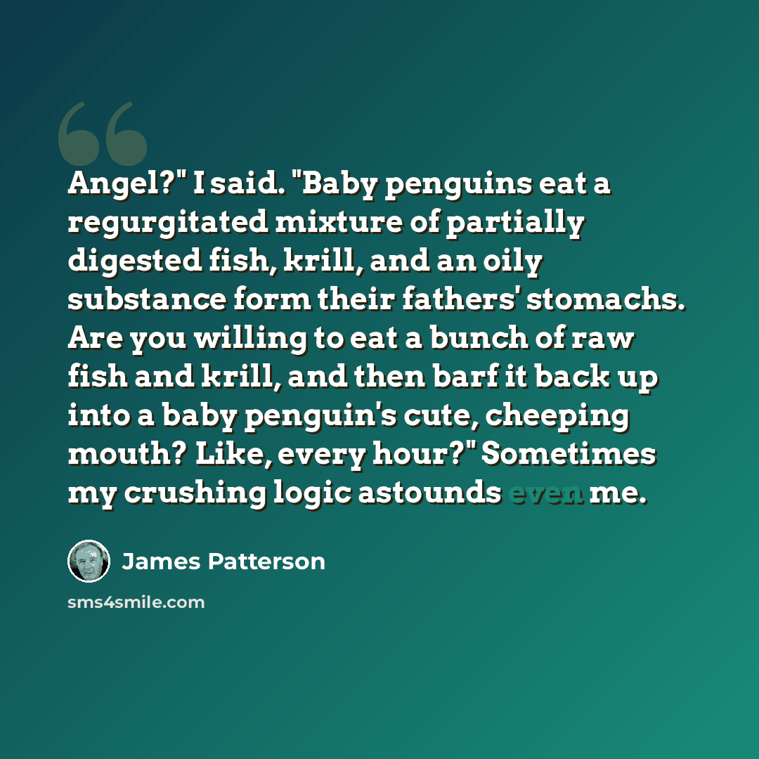 “Angel?" I said. "Baby penguins eat a regurgitated mixture of partially digested fish, krill, and an oily substance form their fathers' stomachs. Are you willing to eat a bunch of raw fish and krill, and then barf it back up into a baby penguin's cute, cheeping mouth? Like, every hour?" Sometimes…” quote by James Patterson