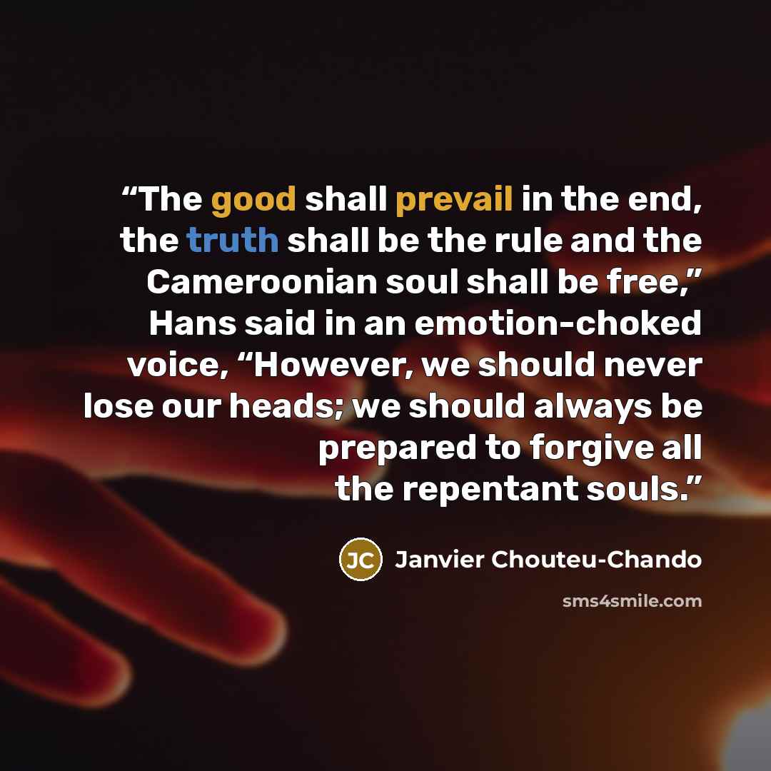 “The good shall prevail in the end, the truth shall be the rule and the Cameroonian soul shall be free,” Hans said in an emotion-choked voice, “However, we should never lose our heads; we should always be prepared to forgive all the repentant souls.” quote by Janvier Chouteu-Chando