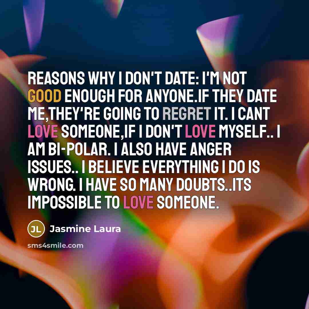 “Reasons why I don't date: I'm not good enough for anyone.If they date me,they're going to regret it. I cant love someone,If I don't love myself.. I am Bi-Polar. I also have anger issues.. I believe everything I do is wrong. I have so many doubts..Its impossible to love someone.” quote by Jasmine Laura