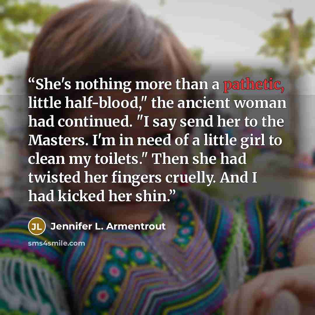 “She's nothing more than a pathetic, little half-blood," the ancient woman had continued. "I say send her to the Masters. I'm in need of a little girl to clean my toilets." Then she had twisted her fingers cruelly. And I had kicked her shin.” quote by Jennifer L. Armentrout