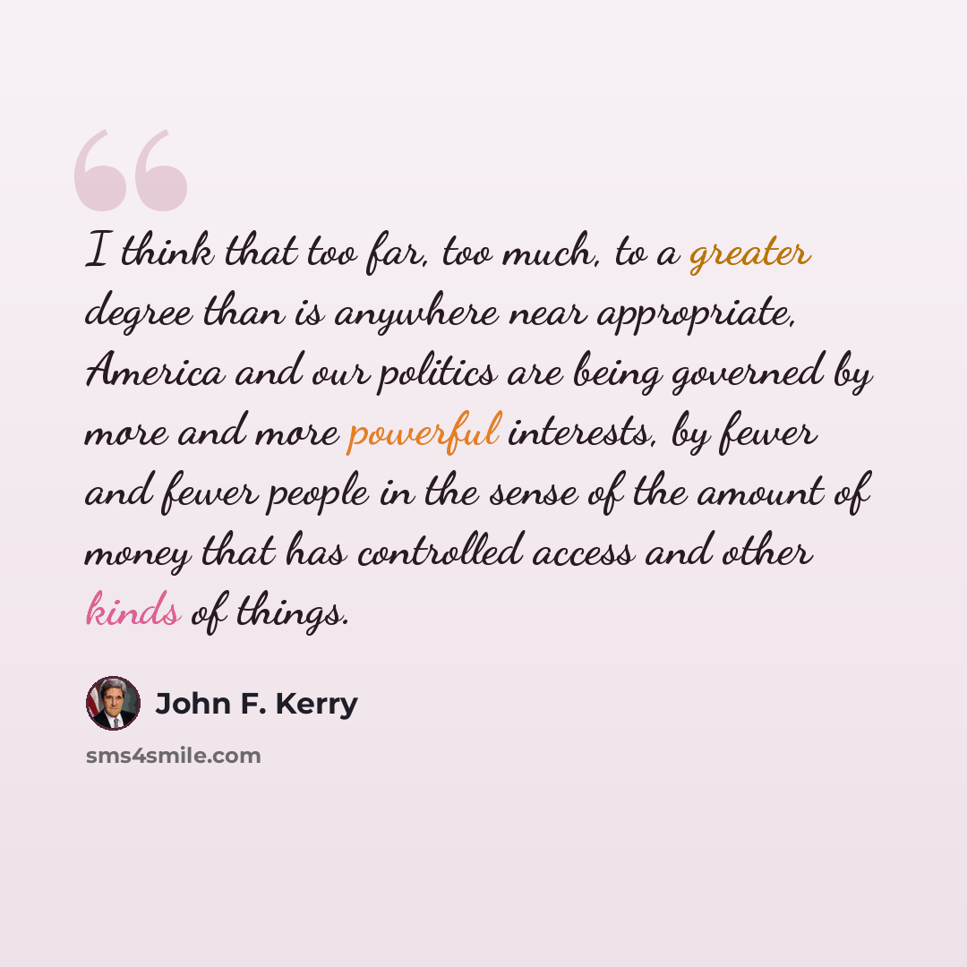 “I think that too far, too much, to a greater degree than is anywhere near appropriate, America and our politics are being governed by more and more powerful interests, by fewer and fewer people in the sense of the amount of money that has controlled access and other kinds of things.” quote by John F. Kerry