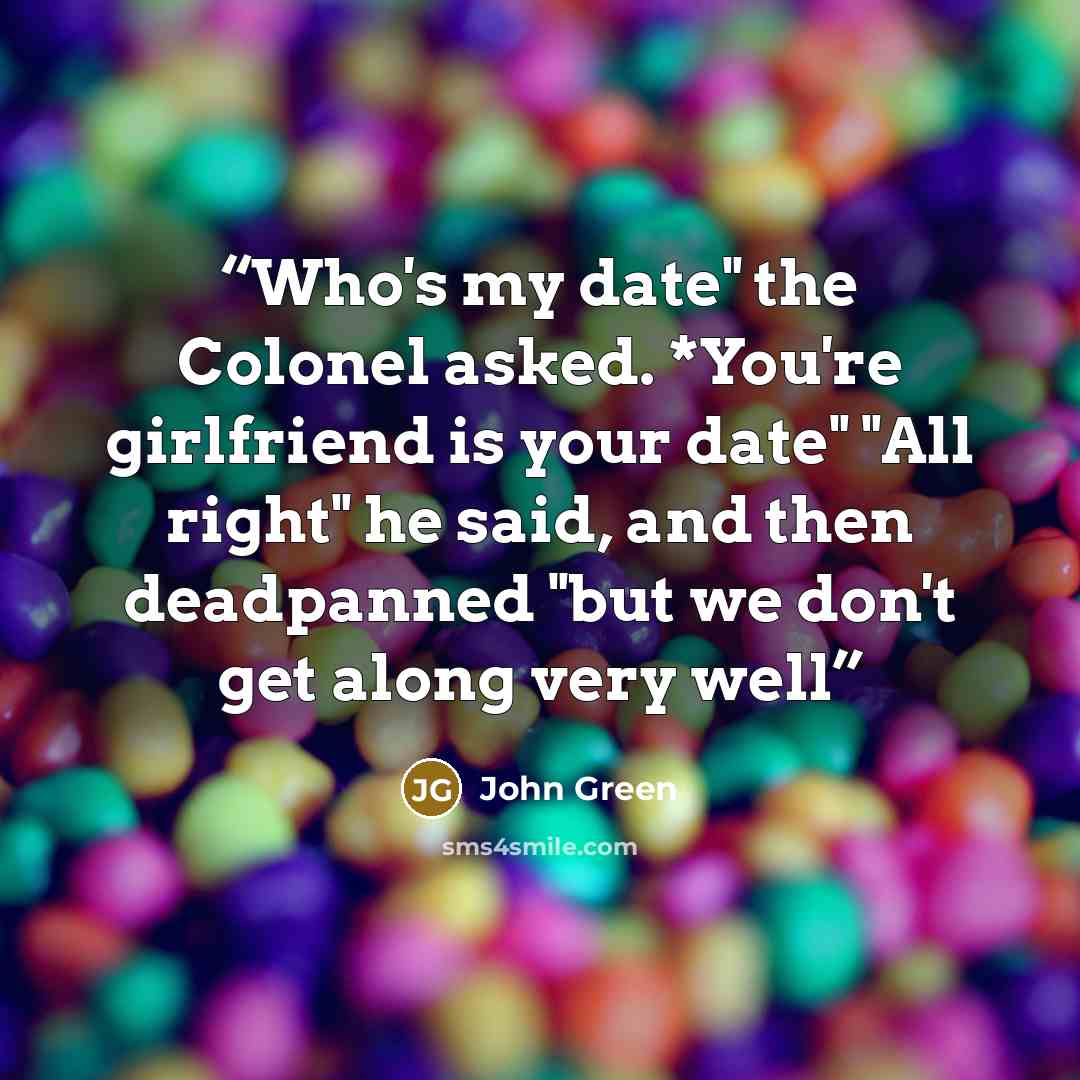 “Who's my date" the Colonel asked. *You're girlfriend is your date" "All right" he said, and then deadpanned "but we don't get along very well” quote by John Green