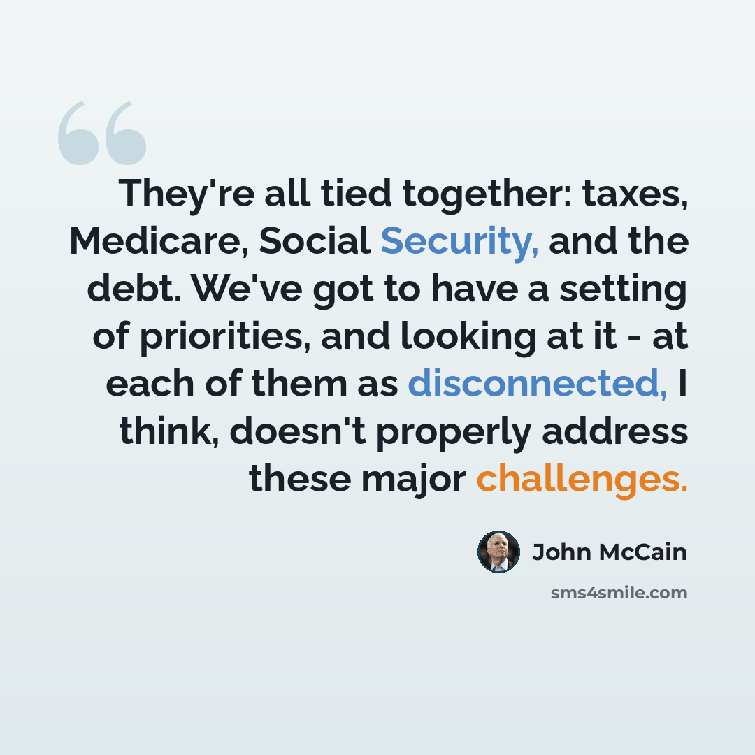 “They're all tied together: taxes, Medicare, Social Security, and the debt. We've got to have a setting of priorities, and looking at it - at each of them as disconnected, I think, doesn't properly address these major challenges.” quote by John McCain