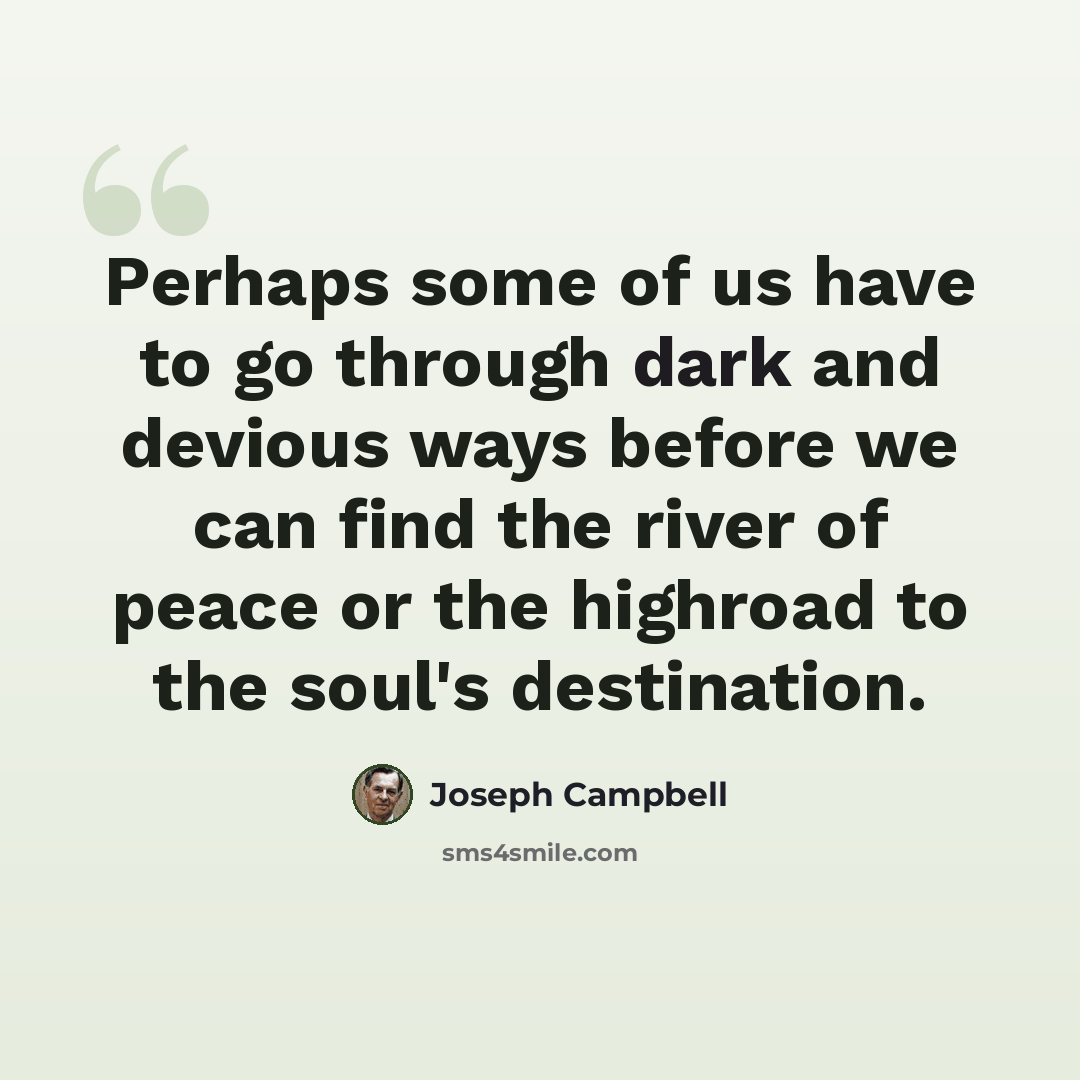 “Perhaps some of us have to go through dark and devious ways before we can find the river of peace or the highroad to the soul's destination.” quote by Joseph Campbell