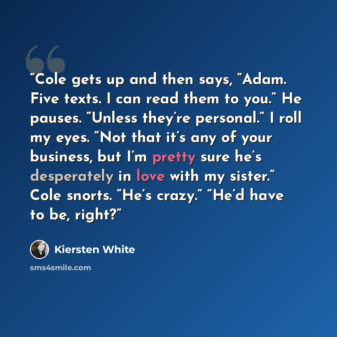 “Cole gets up and then says, “Adam. Five texts. I can read them to you.” He pauses. “Unless they’re personal.” I roll my eyes. “Not that it’s any of your business, but I’m pretty sure he’s desperately in love with my sister.” Cole snorts. “He’s crazy.” “He’d have to be, right?” quote by Kiersten White