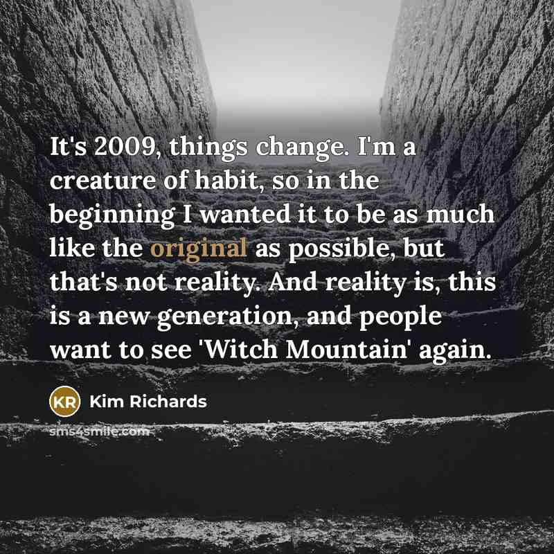 “It's 2009, things change. I'm a creature of habit, so in the beginning I wanted it to be as much like the original as possible, but that's not reality. And reality is, this is a new generation, and people want to see 'Witch Mountain' again.” quote by Kim Richards