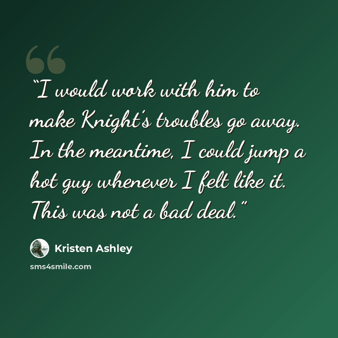 “I would work with him to make Knight’s troubles go away. In the meantime, I could jump a hot guy whenever I felt like it. This was not a bad deal.” quote by Kristen Ashley