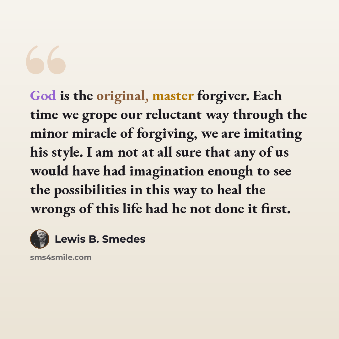“God is the original, master forgiver. Each time we grope our reluctant way through the minor miracle of forgiving, we are imitating his style. I am not at all sure that any of us would have had imagination enough to see the possibilities in this way to heal the wrongs of this life had he not done…” quote by Lewis B. Smedes