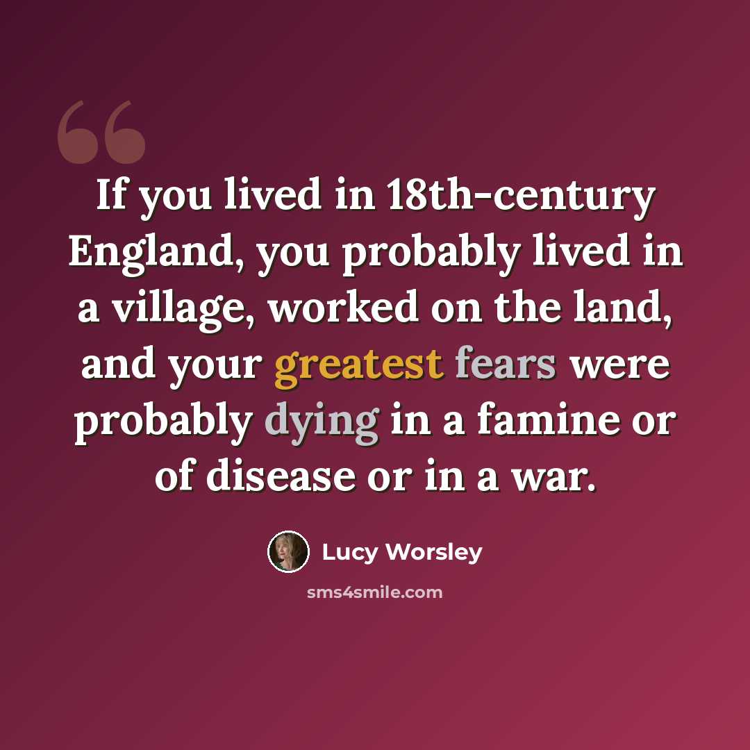 “If you lived in 18th-century England, you probably lived in a village, worked on the land, and your greatest fears were probably dying in a famine or of disease or in a war.” quote by Lucy Worsley